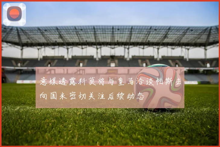 意媒透露科莫将与皇马洽谈帕斯去向国米密切关注后续动态