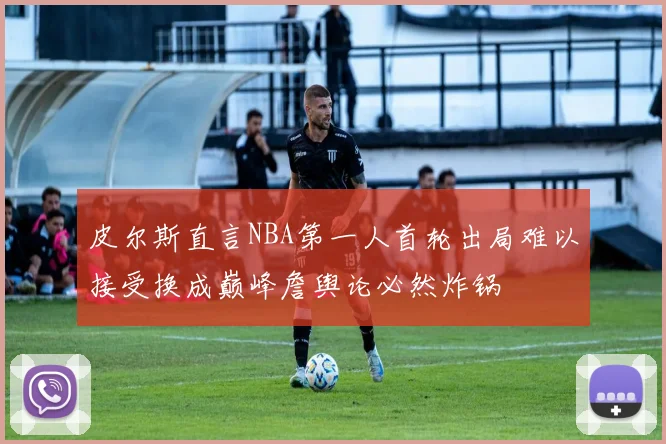 皮尔斯直言NBA第一人首轮出局难以接受换成巅峰詹舆论必然炸锅