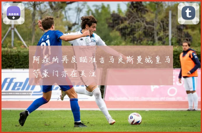 阿森纳再度瞄准吉马良斯曼城皇马等豪门亦在关注
