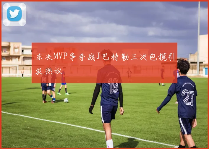 东决MVP争夺战J巴特勒三次包揽引发热议