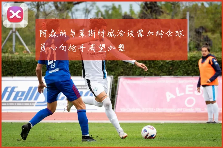 阿森纳与莱斯特城洽谈蒙加转会球员心向枪手渴望加盟