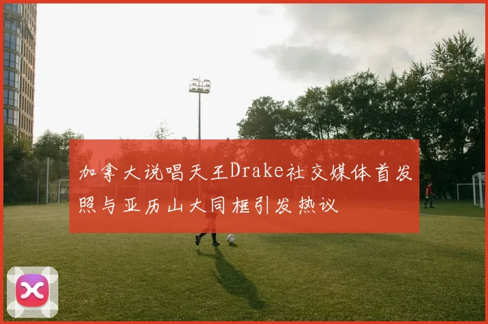 加拿大说唱天王Drake社交媒体首发照与亚历山大同框引发热议