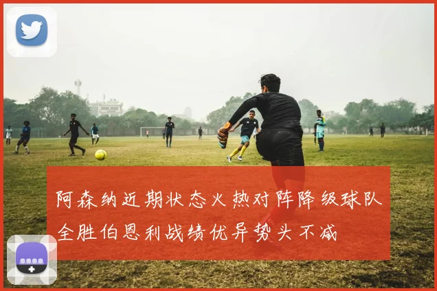 阿森纳近期状态火热对阵降级球队全胜伯恩利战绩优异势头不减