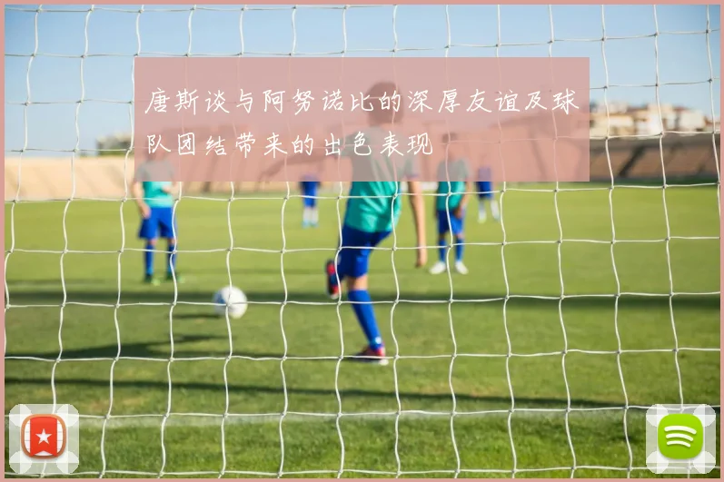 唐斯谈与阿努诺比的深厚友谊及球队团结带来的出色表现
