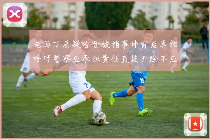 老马丁质疑哈登被捕事件背后真相呼吁警察应承担责任直接开除不应出风头