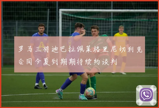 罗马三将迪巴拉佩莱格里尼切利克合同今夏到期期待续约谈判
