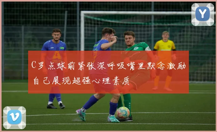 C罗点球前紧张深呼吸嘴里默念激励自己展现超强心理素质
