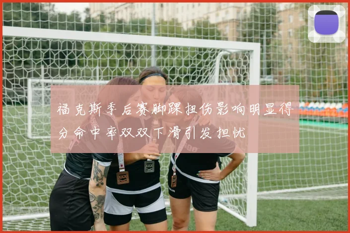 福克斯季后赛脚踝扭伤影响明显得分命中率双双下滑引发担忧