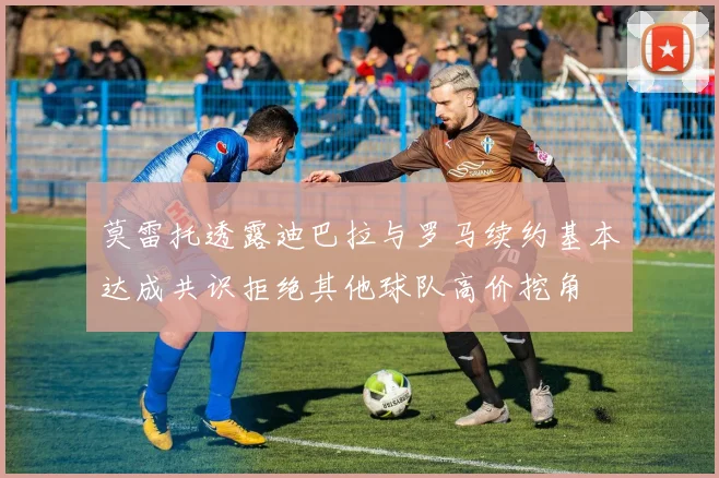 莫雷托透露迪巴拉与罗马续约基本达成共识拒绝其他球队高价挖角