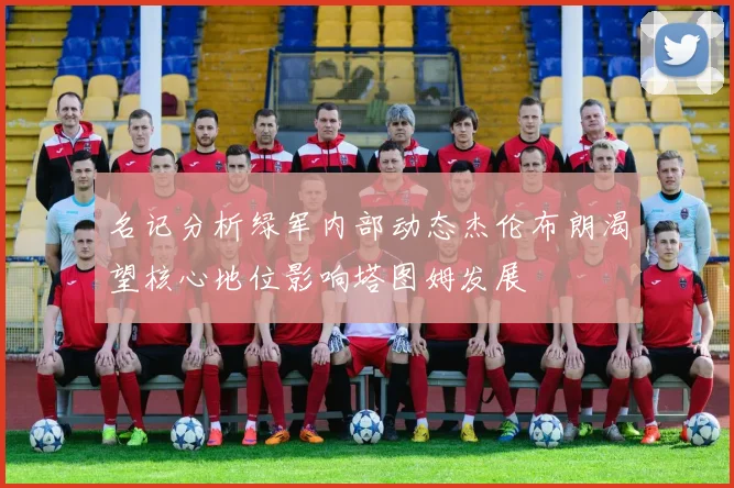 名记分析绿军内部动态杰伦布朗渴望核心地位影响塔图姆发展