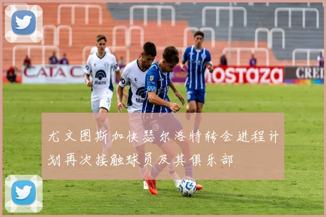 尤文图斯加快瑟尔洛特转会进程计划再次接触球员及其俱乐部