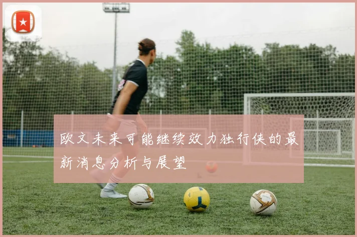 欧文未来可能继续效力独行侠的最新消息分析与展望