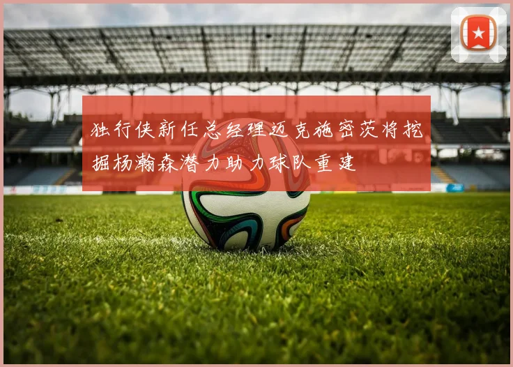 独行侠新任总经理迈克施密茨将挖掘杨瀚森潜力助力球队重建