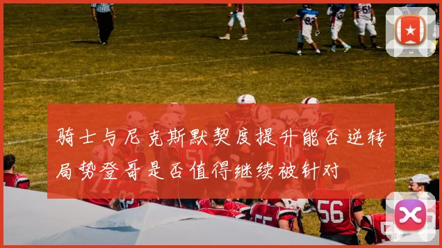 骑士与尼克斯默契度提升能否逆转局势登哥是否值得继续被针对