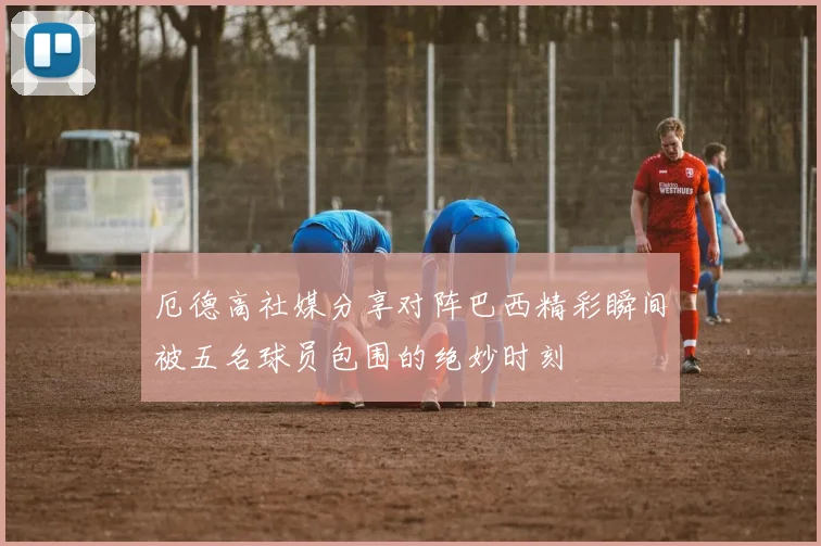 厄德高社媒分享对阵巴西精彩瞬间被五名球员包围的绝妙时刻