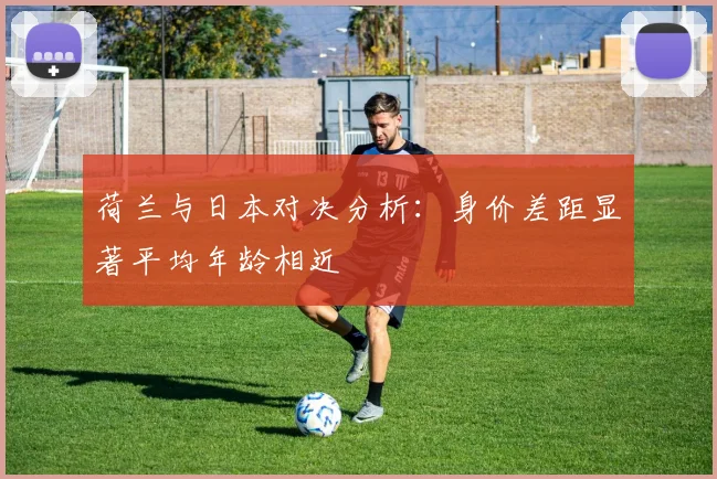 荷兰与日本对决分析：身价差距显著平均年龄相近