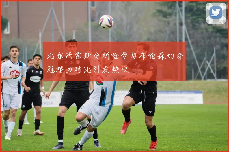 比尔西蒙斯分析哈登与布伦森的夺冠潜力对比引发热议