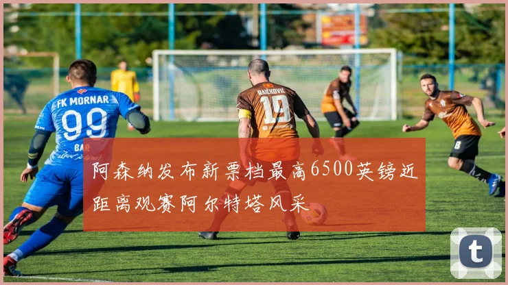 阿森纳发布新票档最高6500英镑近距离观赛阿尔特塔风采